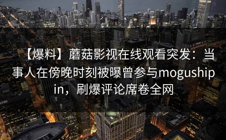 【爆料】蘑菇影视在线观看突发：当事人在傍晚时刻被曝曾参与mogushipin，刷爆评论席卷全网