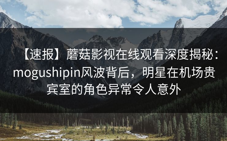 【速报】蘑菇影视在线观看深度揭秘：mogushipin风波背后，明星在机场贵宾室的角色异常令人意外