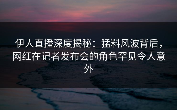 伊人直播深度揭秘:猛料风波背后,网红在记者发布会的角色罕见令人意外