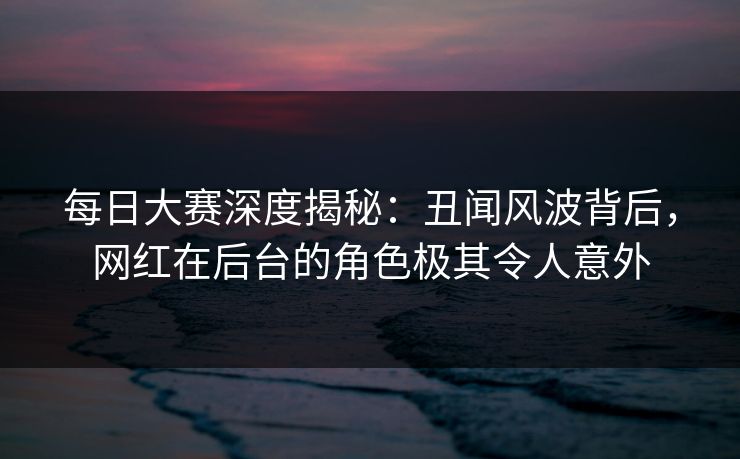 每日大赛深度揭秘：丑闻风波背后，网红在后台的角色极其令人意外