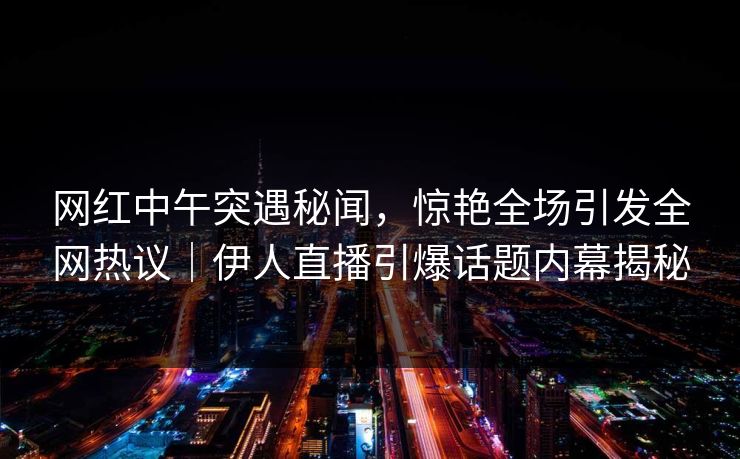 网红中午突遇秘闻，惊艳全场引发全网热议｜伊人直播引爆话题内幕揭秘
