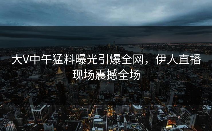大V中午猛料曝光引爆全网，伊人直播现场震撼全场