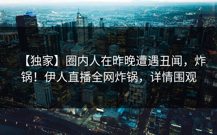 【独家】圈内人在昨晚遭遇丑闻，炸锅！伊人直播全网炸锅，详情围观