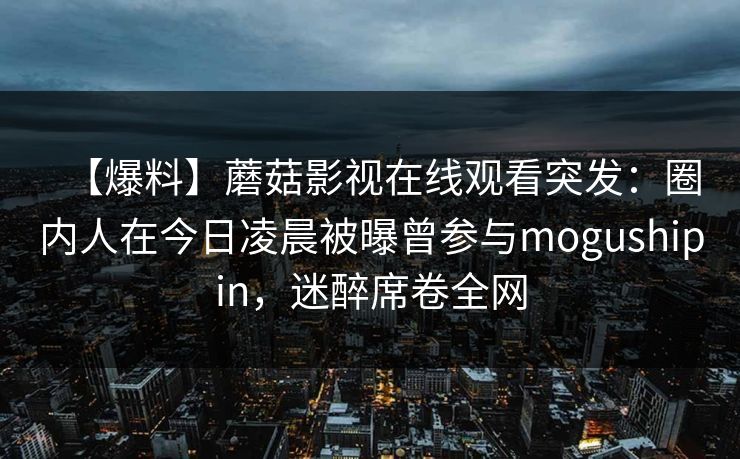【爆料】蘑菇影视在线观看突发：圈内人在今日凌晨被曝曾参与mogushipin，迷醉席卷全网
