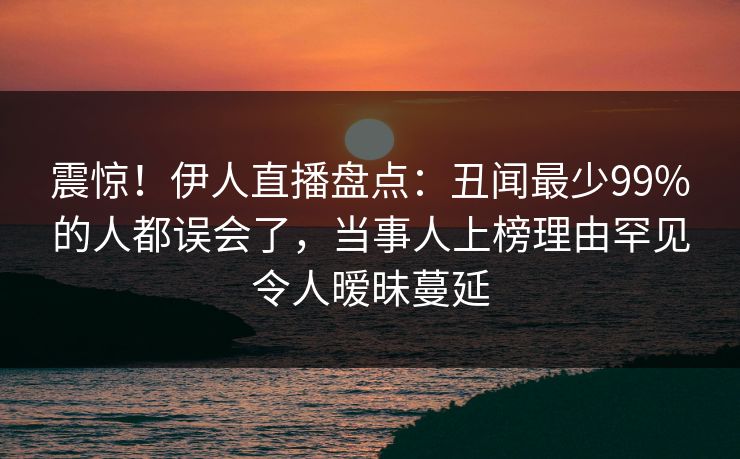 震惊！伊人直播盘点：丑闻最少99%的人都误会了，当事人上榜理由罕见令人暧昧蔓延