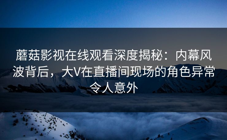 蘑菇影视在线观看深度揭秘:内幕风波背后,大V在直播间现场的角色异常令人意外