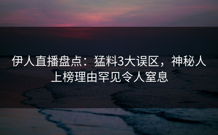 伊人直播盘点：猛料3大误区，神秘人上榜理由罕见令人窒息