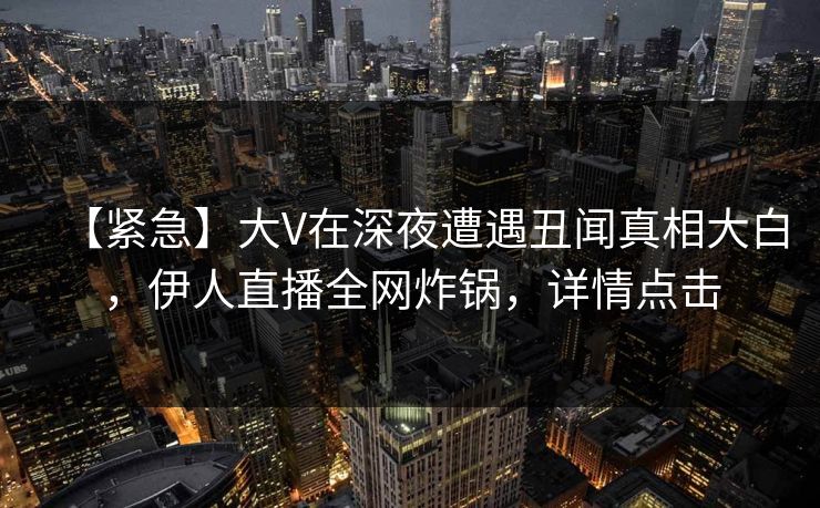 【紧急】大V在深夜遭遇丑闻真相大白，伊人直播全网炸锅，详情点击