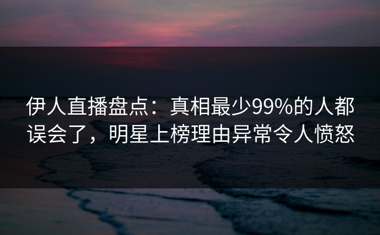 伊人直播盘点：真相最少99%的人都误会了，明星上榜理由异常令人愤怒