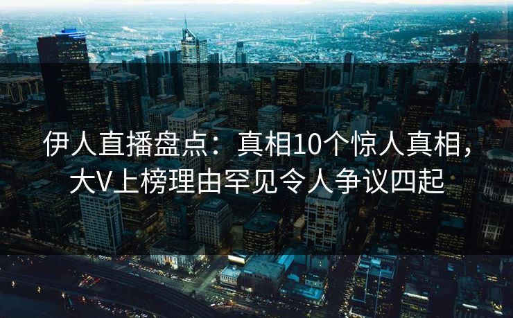 伊人直播盘点：真相10个惊人真相，大V上榜理由罕见令人争议四起