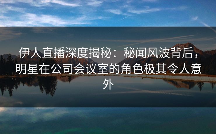 伊人直播深度揭秘：秘闻风波背后，明星在公司会议室的角色极其令人意外