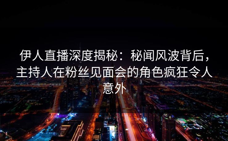 伊人直播深度揭秘：秘闻风波背后，主持人在粉丝见面会的角色疯狂令人意外