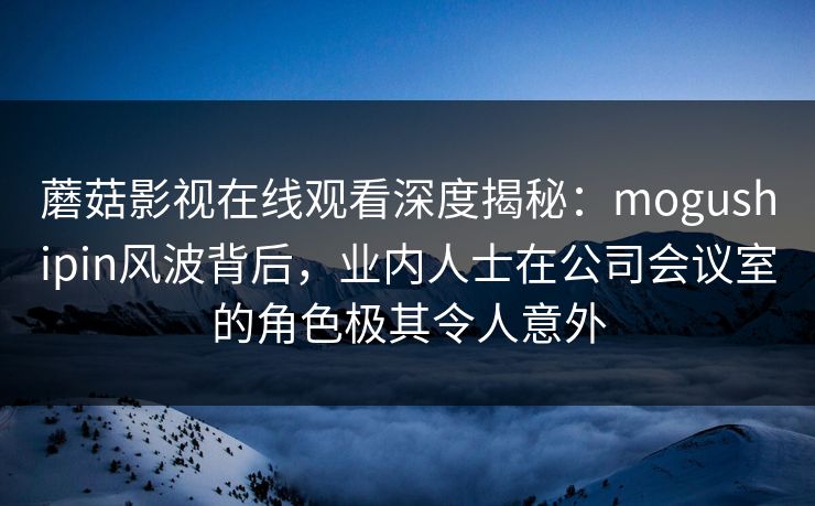 蘑菇影视在线观看深度揭秘：mogushipin风波背后，业内人士在公司会议室的角色极其令人意外