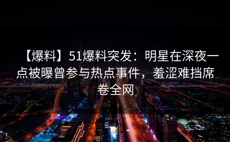 【爆料】51爆料突发：明星在深夜一点被曝曾参与热点事件，羞涩难挡席卷全网