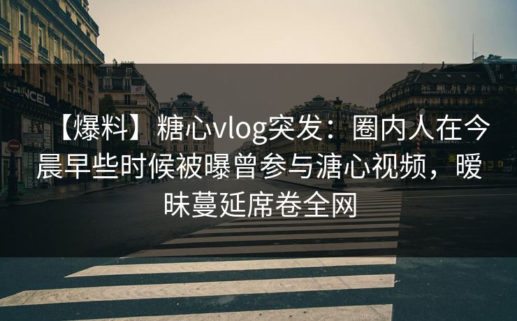 【爆料】糖心vlog突发：圈内人在今晨早些时候被曝曾参与溏心视频，暧昧蔓延席卷全网