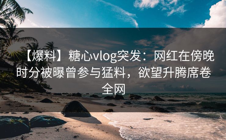 【爆料】糖心vlog突发：网红在傍晚时分被曝曾参与猛料，欲望升腾席卷全网