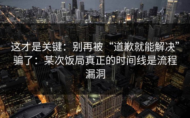 这才是关键：别再被“道歉就能解决”骗了：某次饭局真正的时间线是流程漏洞