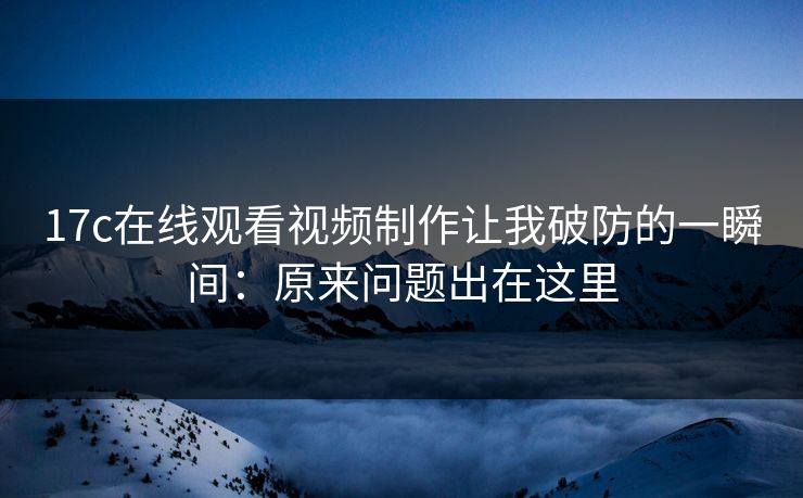 17c在线观看视频制作让我破防的一瞬间：原来问题出在这里