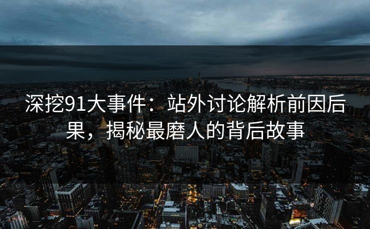 深挖91大事件：站外讨论解析前因后果，揭秘最磨人的背后故事